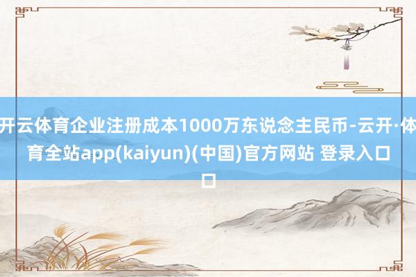 开云体育企业注册成本1000万东说念主民币-云开·体育全站app(kaiyun)(中国)官方网站 登录入口