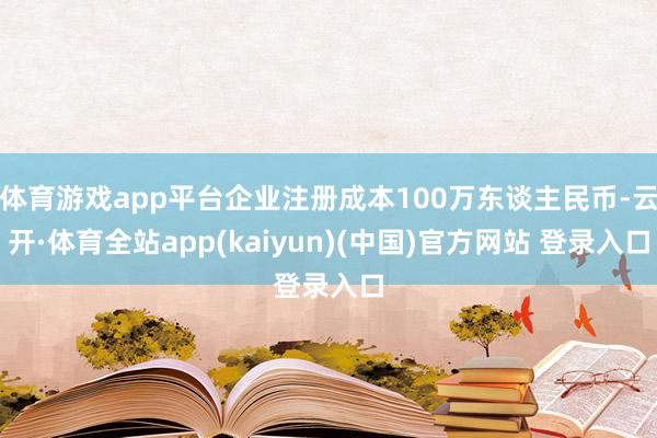 体育游戏app平台企业注册成本100万东谈主民币-云开·体育全站app(kaiyun)(中国)官方网站 登录入口