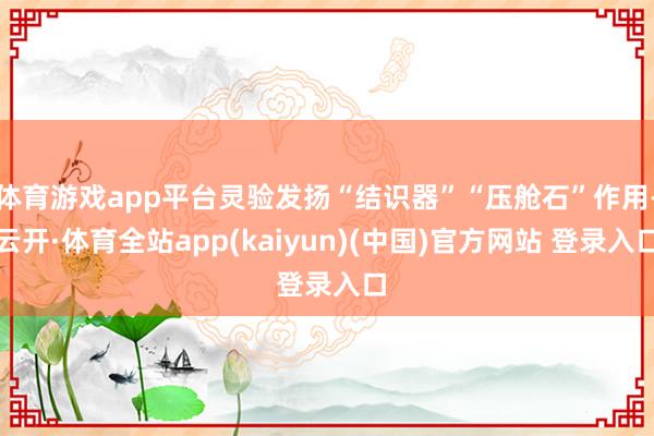 体育游戏app平台灵验发扬“结识器”“压舱石”作用-云开·体育全站app(kaiyun)(中国)官方网站 登录入口