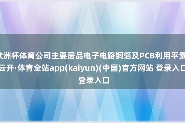 欧洲杯体育公司主要居品电子电路铜箔及PCB利用平素-云开·体育全站app(kaiyun)(中国)官方网站 登录入口