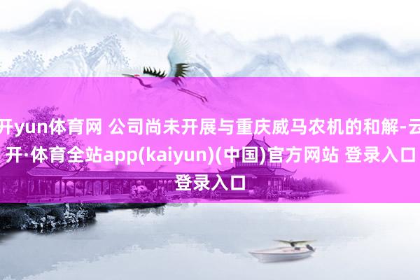 开yun体育网 公司尚未开展与重庆威马农机的和解-云开·体育全站app(kaiyun)(中国)官方网站 登录入口