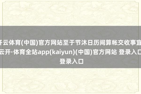 开云体育(中国)官方网站至于节沐日历间算帐交收事宜-云开·体育全站app(kaiyun)(中国)官方网站 登录入口