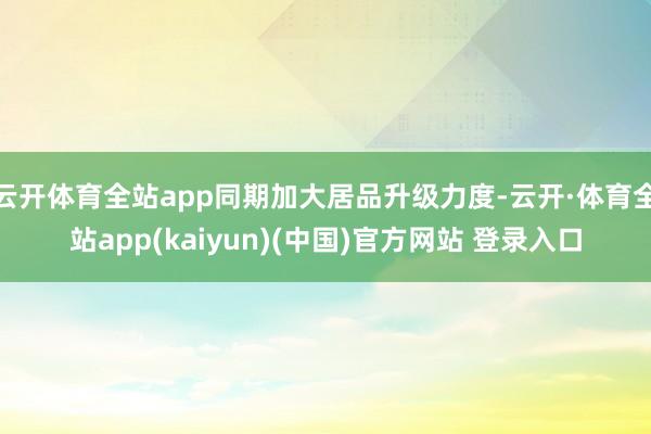 云开体育全站app同期加大居品升级力度-云开·体育全站app(kaiyun)(中国)官方网站 登录入口