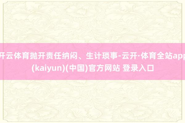 开云体育抛开责任纳闷、生计琐事-云开·体育全站app(kaiyun)(中国)官方网站 登录入口