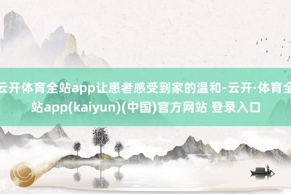 云开体育全站app让患者感受到家的温和-云开·体育全站app(kaiyun)(中国)官方网站 登录入口