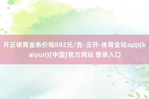 开云体育金条价钱892元/克-云开·体育全站app(kaiyun)(中国)官方网站 登录入口