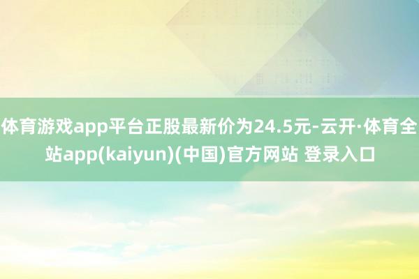 体育游戏app平台正股最新价为24.5元-云开·体育全站app(kaiyun)(中国)官方网站 登录入口