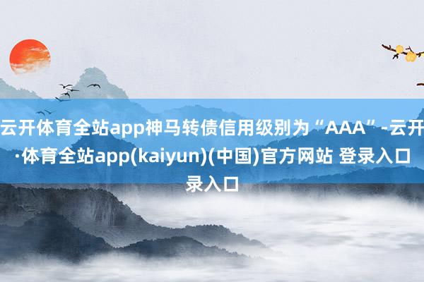 云开体育全站app神马转债信用级别为“AAA”-云开·体育全站app(kaiyun)(中国)官方网站 登录入口