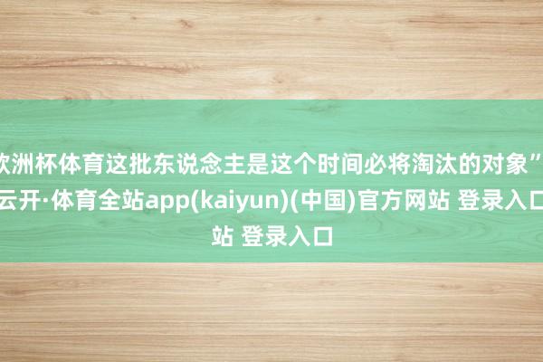 欧洲杯体育这批东说念主是这个时间必将淘汰的对象”-云开·体育全站app(kaiyun)(中国)官方网站 登录入口