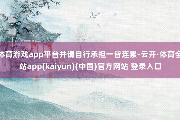 体育游戏app平台并请自行承担一皆连累-云开·体育全站app(kaiyun)(中国)官方网站 登录入口