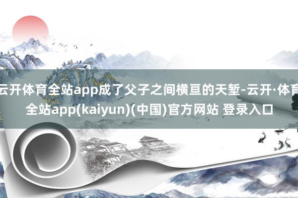 云开体育全站app成了父子之间横亘的天堑-云开·体育全站app(kaiyun)(中国)官方网站 登录入口