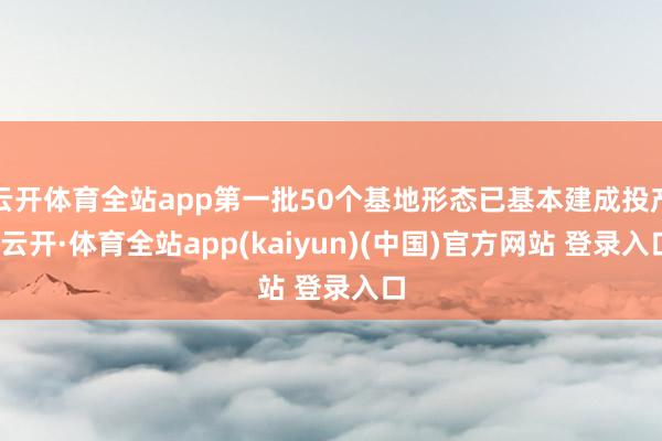 云开体育全站app第一批50个基地形态已基本建成投产-云开·体育全站app(kaiyun)(中国)官方网站 登录入口