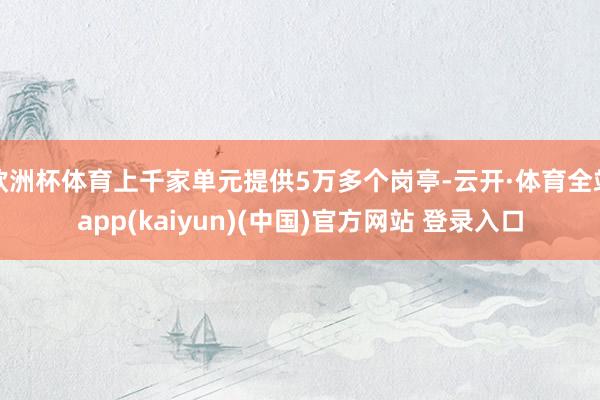 欧洲杯体育上千家单元提供5万多个岗亭-云开·体育全站app(kaiyun)(中国)官方网站 登录入口