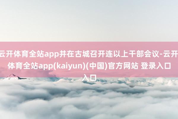 云开体育全站app并在古城召开连以上干部会议-云开·体育全站app(kaiyun)(中国)官方网站 登录入口
