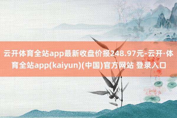 云开体育全站app最新收盘价报248.97元-云开·体育全站app(kaiyun)(中国)官方网站 登录入口