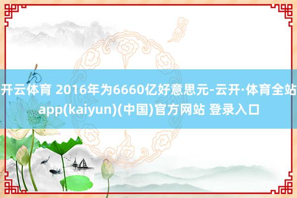 开云体育 2016年为6660亿好意思元-云开·体育全站app(kaiyun)(中国)官方网站 登录入口