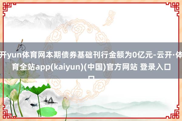 开yun体育网本期债券基础刊行金额为0亿元-云开·体育全站app(kaiyun)(中国)官方网站 登录入口
