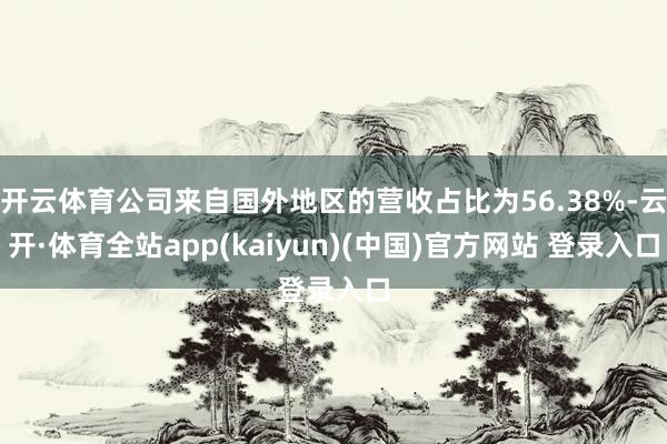 开云体育公司来自国外地区的营收占比为56.38%-云开·体育全站app(kaiyun)(中国)官方网站 登录入口
