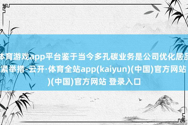 体育游戏app平台鉴于当今多孔碳业务是公司优化居品结构的要紧举措-云开·体育全站app(kaiyun)(中国)官方网站 登录入口
