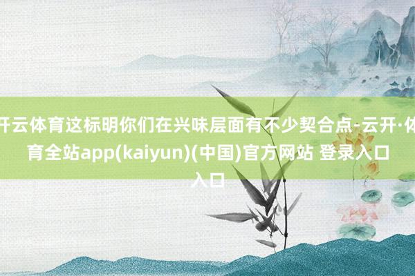 开云体育这标明你们在兴味层面有不少契合点-云开·体育全站app(kaiyun)(中国)官方网站 登录入口