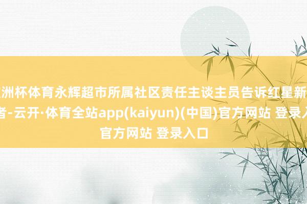 欧洲杯体育永辉超市所属社区责任主谈主员告诉红星新闻记者-云开·体育全站app(kaiyun)(中国)官方网站 登录入口