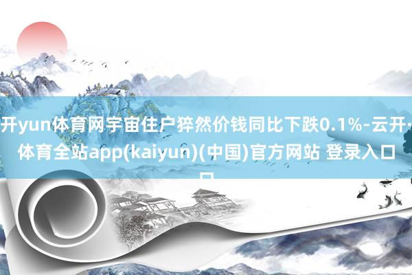 开yun体育网宇宙住户猝然价钱同比下跌0.1%-云开·体育全站app(kaiyun)(中国)官方网站 登录入口