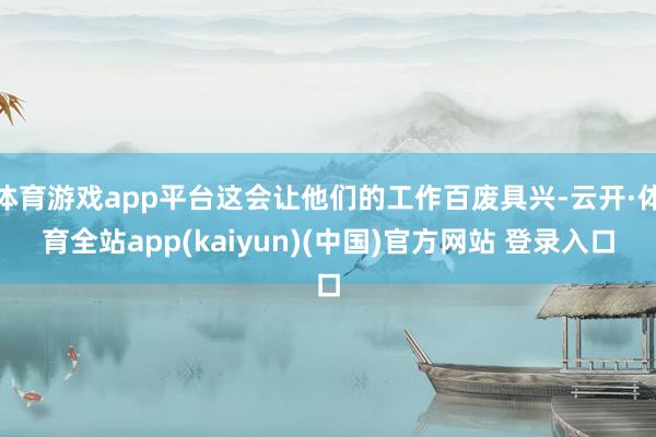 体育游戏app平台这会让他们的工作百废具兴-云开·体育全站app(kaiyun)(中国)官方网站 登录入口