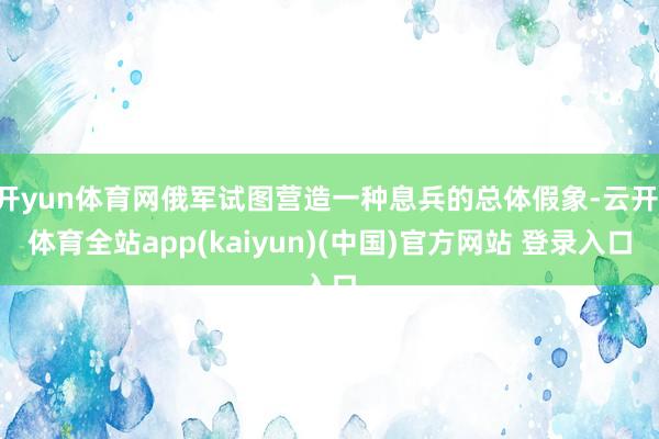 开yun体育网俄军试图营造一种息兵的总体假象-云开·体育全站app(kaiyun)(中国)官方网站 登录入口