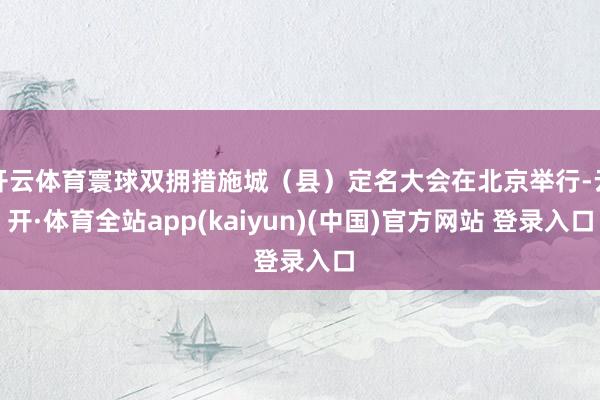 开云体育寰球双拥措施城（县）定名大会在北京举行-云开·体育全站app(kaiyun)(中国)官方网站 登录入口