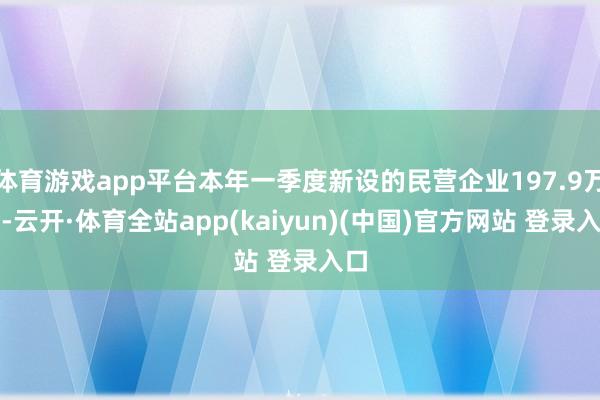体育游戏app平台本年一季度新设的民营企业197.9万户-云开·体育全站app(kaiyun)(中国)官方网站 登录入口