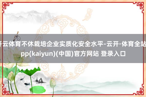 开云体育不休栽培企业实质化安全水平-云开·体育全站app(kaiyun)(中国)官方网站 登录入口