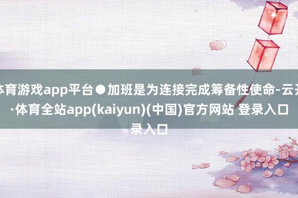 体育游戏app平台●加班是为连接完成筹备性使命-云开·体育全站app(kaiyun)(中国)官方网站 登录入口
