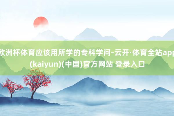 欧洲杯体育应该用所学的专科学问-云开·体育全站app(kaiyun)(中国)官方网站 登录入口