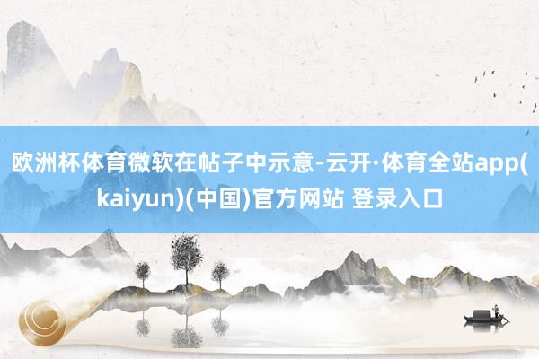 欧洲杯体育　　微软在帖子中示意-云开·体育全站app(kaiyun)(中国)官方网站 登录入口