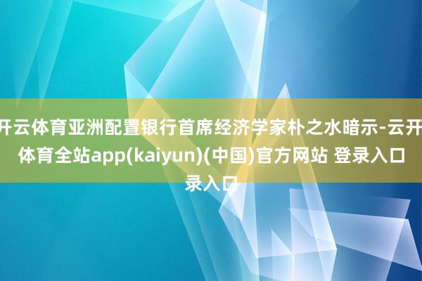 开云体育亚洲配置银行首席经济学家朴之水暗示-云开·体育全站app(kaiyun)(中国)官方网站 登录入口
