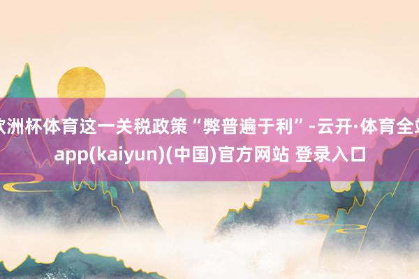 欧洲杯体育这一关税政策“弊普遍于利”-云开·体育全站app(kaiyun)(中国)官方网站 登录入口