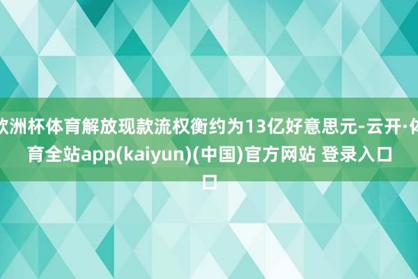 欧洲杯体育解放现款流权衡约为13亿好意思元-云开·体育全站app(kaiyun)(中国)官方网站 登录入口