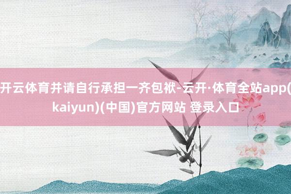 开云体育并请自行承担一齐包袱-云开·体育全站app(kaiyun)(中国)官方网站 登录入口