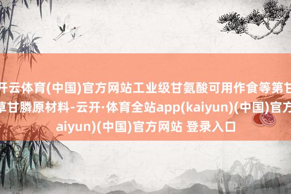 开云体育(中国)官方网站工业级甘氨酸可用作食等第甘氨酸原材料及草甘膦原材料-云开·体育全站app(kaiyun)(中国)官方网站 登录入口