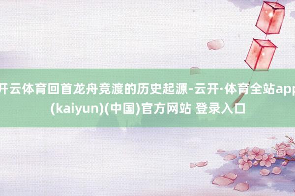 开云体育回首龙舟竞渡的历史起源-云开·体育全站app(kaiyun)(中国)官方网站 登录入口
