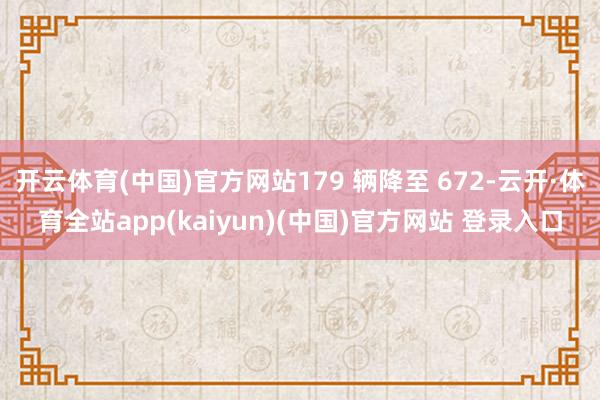 开云体育(中国)官方网站179 辆降至 672-云开·体育全站app(kaiyun)(中国)官方网站 登录入口