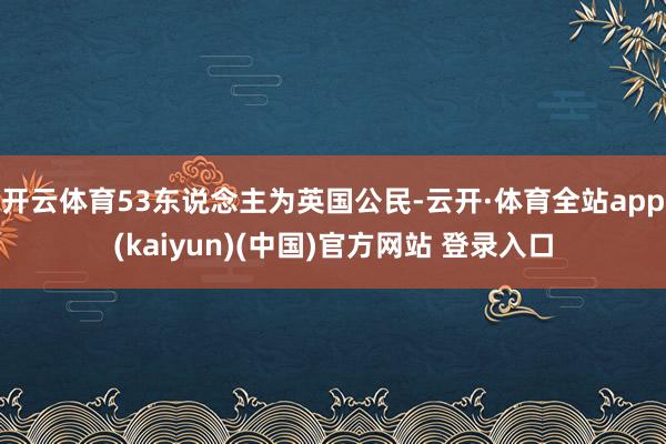 开云体育53东说念主为英国公民-云开·体育全站app(kaiyun)(中国)官方网站 登录入口