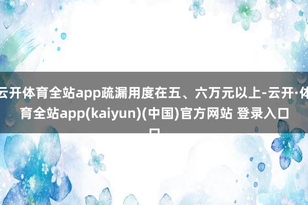 云开体育全站app疏漏用度在五、六万元以上-云开·体育全站app(kaiyun)(中国)官方网站 登录入口