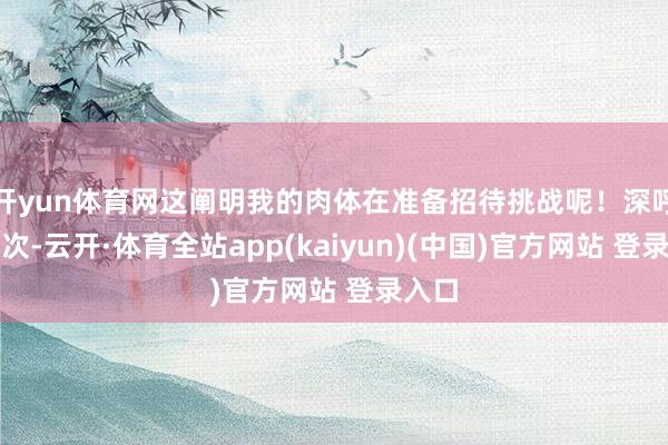 开yun体育网这阐明我的肉体在准备招待挑战呢!深呼吸几次-云开·体育全站app(kaiyun)(中国)官方网站 登录入口