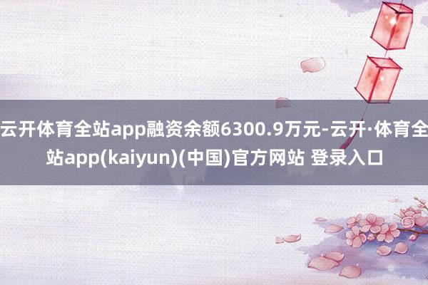 云开体育全站app融资余额6300.9万元-云开·体育全站app(kaiyun)(中国)官方网站 登录入口