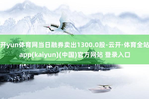 开yun体育网当日融券卖出1300.0股-云开·体育全站app(kaiyun)(中国)官方网站 登录入口