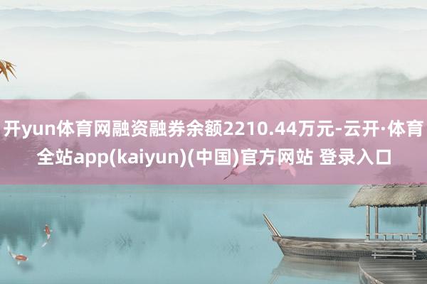 开yun体育网融资融券余额2210.44万元-云开·体育全站app(kaiyun)(中国)官方网站 登录入口