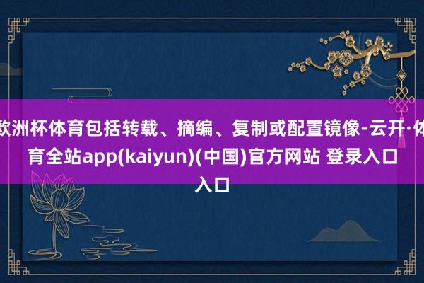 欧洲杯体育包括转载、摘编、复制或配置镜像-云开·体育全站app(kaiyun)(中国)官方网站 登录入口