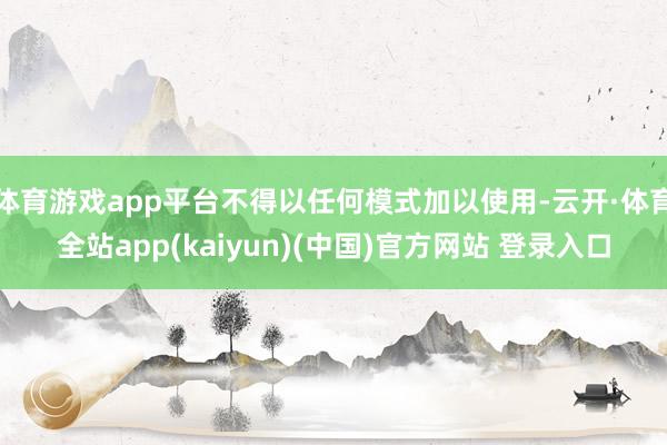 体育游戏app平台不得以任何模式加以使用-云开·体育全站app(kaiyun)(中国)官方网站 登录入口