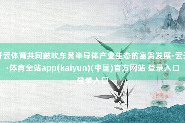 开云体育共同鼓吹东莞半导体产业生态的富贵发展-云开·体育全站app(kaiyun)(中国)官方网站 登录入口